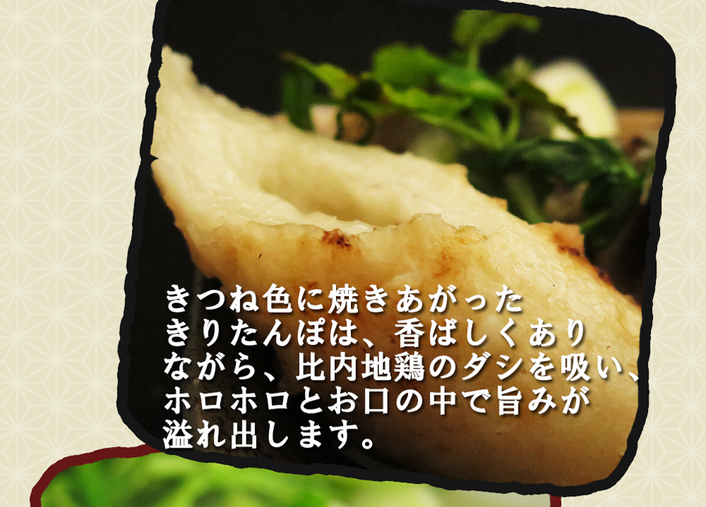 きつねいろに焼きあがったきりたんぽは香ばしくありながら比内地鶏のダシを吸いホロホロとお口の中で旨みが溢れ出します。